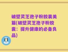 破壁灵芝孢子粉胶囊美篇(破壁灵芝孢子粉胶囊：提升健康的必备良品)