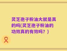 灵芝孢子粉油大就是真的吗(灵芝孢子粉油的功效真的有效吗？)