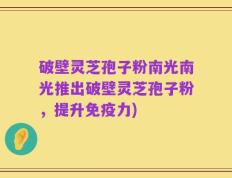 破壁灵芝孢子粉南光南光推出破壁灵芝孢子粉，提升免疫力)