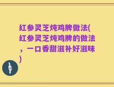 红参灵芝炖鸡脾做法(红参灵芝炖鸡脾的做法，一口香甜滋补好滋味)