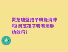 灵芝破壁孢子粉能消肿吗(灵芝孢子粉有消肿功效吗？