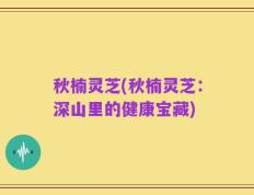 秋楠灵芝(秋楠灵芝：深山里的健康宝藏)