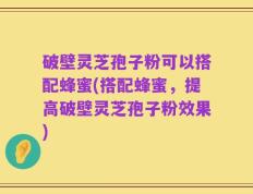 破壁灵芝孢子粉可以搭配蜂蜜(搭配蜂蜜，提高破壁灵芝孢子粉效果)