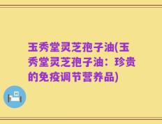 玉秀堂灵芝孢子油(玉秀堂灵芝孢子油：珍贵的免疫调节营养品)