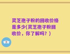 灵芝孢子粉的回收价格是多少(灵芝孢子粉回收价，你了解吗？)