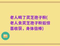 老人喝了灵芝孢子粉(老人食灵芝孢子粉后惊喜收获，身体倍棒)