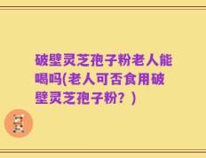 破壁灵芝孢子粉老人能喝吗(老人可否食用破壁灵芝孢子粉？)