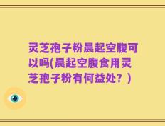 灵芝孢子粉晨起空腹可以吗(晨起空腹食用灵芝孢子粉有何益处？)
