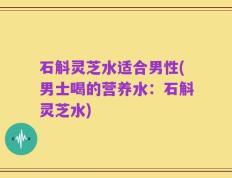 石斛灵芝水适合男性(男士喝的营养水：石斛灵芝水)