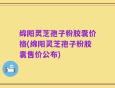 绵阳灵芝孢子粉胶囊价格(绵阳灵芝孢子粉胶囊售价公布)