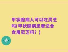甲状腺病人可以吃灵芝吗(甲状腺病患者适合食用灵芝吗？)