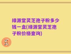 绿源堂灵芝孢子粉多少钱一盒(绿源堂灵芝孢子粉价格查询)