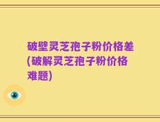 破壁灵芝孢子粉价格差(破解灵芝孢子粉价格难题)