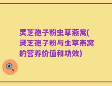 灵芝孢子粉虫草燕窝(灵芝孢子粉与虫草燕窝的营养价值和功效)