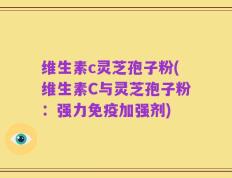 维生素c灵芝孢子粉(维生素C与灵芝孢子粉：强力免疫加强剂)