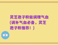 灵芝孢子粉能调理气血(调补气血必备，灵芝孢子粉推荐！)