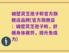 破壁灵芝孢子粉官方旗舰店品牌(官方旗舰店：破壁灵芝孢子粉，舒缓身体疲劳，提升免疫力)