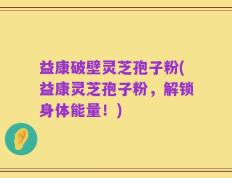 益康破壁灵芝孢子粉(益康灵芝孢子粉，解锁身体能量！)