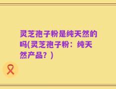 灵芝孢子粉是纯天然的吗(灵芝孢子粉：纯天然产品？)