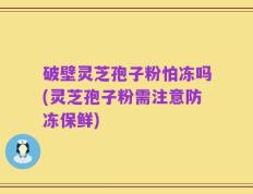 破壁灵芝孢子粉怕冻吗(灵芝孢子粉需注意防冻保鲜)