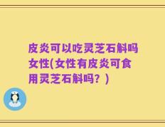 皮炎可以吃灵芝石斛吗女性(女性有皮炎可食用灵芝石斛吗？)