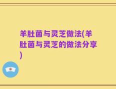 羊肚菌与灵芝做法(羊肚菌与灵芝的做法分享)