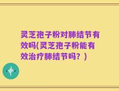 灵芝孢子粉对肺结节有效吗(灵芝孢子粉能有效治疗肺结节吗？)