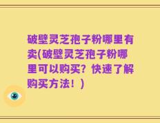 破壁灵芝孢子粉哪里有卖(破壁灵芝孢子粉哪里可以购买？快速了解购买方法！)