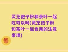 灵芝孢子粉和茶叶一起吃可以吗(灵芝孢子粉和茶叶一起食用的注意事项)