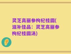 灵芝高丽参枸杞桂圆(滋补佳品：灵芝高丽参枸杞桂圆汤)