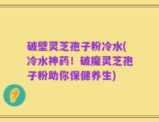 破壁灵芝孢子粉冷水(冷水神药！破魔灵芝孢子粉助你保健养生)