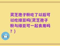 灵芝孢子粉吃了以后可以吃绿豆吗(灵芝孢子粉与绿豆可一起食用吗？)