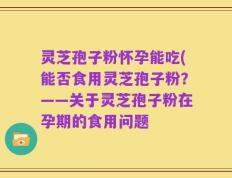 灵芝孢子粉怀孕能吃(能否食用灵芝孢子粉？——关于灵芝孢子粉在孕期的食用问题