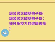 罐装灵芝破壁孢子粉(罐装灵芝破壁孢子粉：提升免疫力的健康选择)
