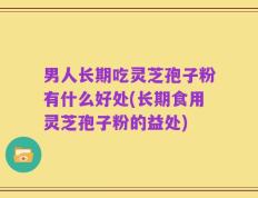 男人长期吃灵芝孢子粉有什么好处(长期食用灵芝孢子粉的益处)