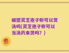 破壁灵芝孢子粉可以煲汤吗(灵芝孢子粉可以当汤药来煲吗？)