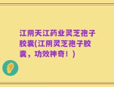 江阴天江药业灵芝孢子胶囊(江阴灵芝孢子胶囊，功效神奇！)
