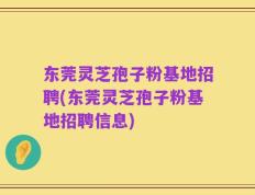 东莞灵芝孢子粉基地招聘(东莞灵芝孢子粉基地招聘信息)