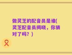做灵芝的配音员是谁(灵芝配音员揭晓，你猜对了吗？)