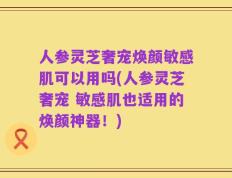 人参灵芝奢宠焕颜敏感肌可以用吗(人参灵芝奢宠 敏感肌也适用的焕颜神器！)