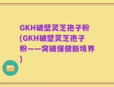 GKH破壁灵芝孢子粉(GKH破壁灵芝孢子粉——突破保健新境界)