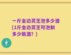 一斤金边灵芝泡多少酒(1斤金边灵芝可泡制多少瓶酒？)