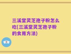 三溪堂灵芝孢子粉怎么吃(三溪堂灵芝孢子粉的食用方法)