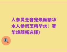 人参灵芝奢宠焕颜精华水人参灵芝精华水：奢华焕颜新选择)