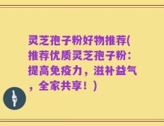 灵芝孢子粉好物推荐(推荐优质灵芝孢子粉：提高免疫力，滋补益气，全家共享！)