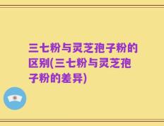 三七粉与灵芝孢子粉的区别(三七粉与灵芝孢子粉的差异)