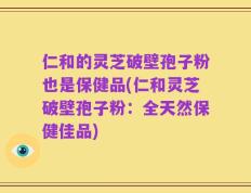 仁和的灵芝破壁孢子粉也是保健品(仁和灵芝破壁孢子粉：全天然保健佳品)