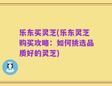 乐东买灵芝(乐东灵芝购买攻略：如何挑选品质好的灵芝)