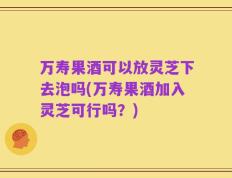 万寿果酒可以放灵芝下去泡吗(万寿果酒加入灵芝可行吗？)
