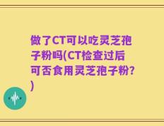 做了CT可以吃灵芝孢子粉吗(CT检查过后可否食用灵芝孢子粉？)